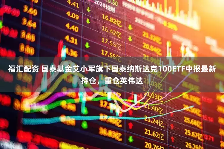 福汇配资 国泰基金艾小军旗下国泰纳斯达克100ETF中报最新持仓，重仓英伟达