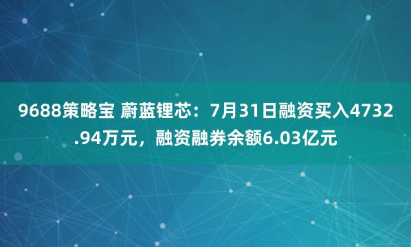 9688策略宝 蔚蓝锂芯：7月31日融资买入4732.94万元，融资融券余额6.03亿元