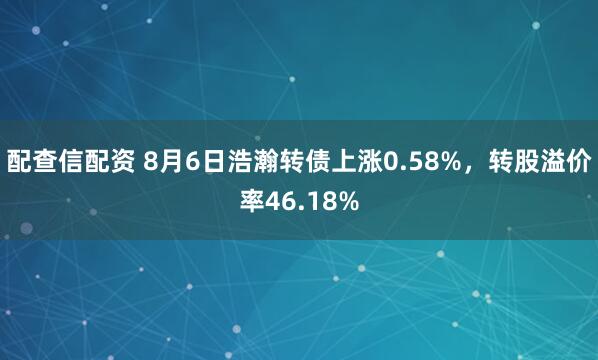 配查信配资 8月6日浩瀚转债上涨0.58%，转股溢价率46.18%