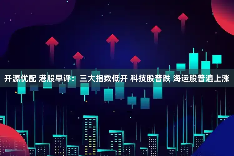 开源优配 港股早评：三大指数低开 科技股普跌 海运股普遍上涨
