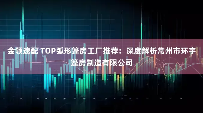 金领速配 TOP弧形篷房工厂推荐:深度解析常州市环宇篷房制造有限公司