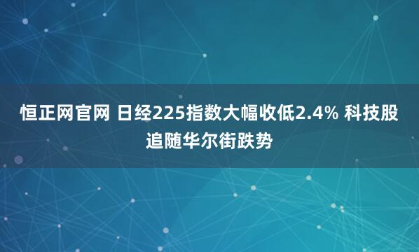 恒正网官网 日经225指数大幅收低2.4% 科技股追随华尔街跌势