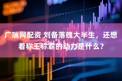 广瑞网配资 刘备落魄大半生,还想着称王称霸的动力是什么?