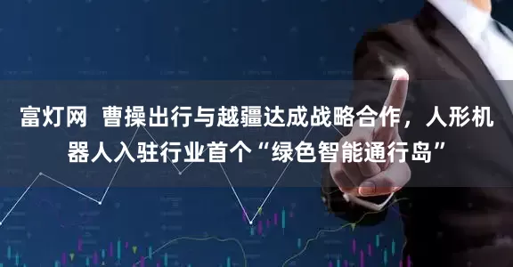 富灯网 曹操出行与越疆达成战略合作,人形机器人入驻行业首个“绿色智能通行岛”
