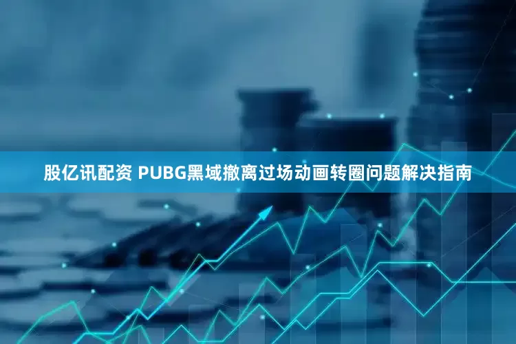股亿讯配资 PUBG黑域撤离过场动画转圈问题解决指南