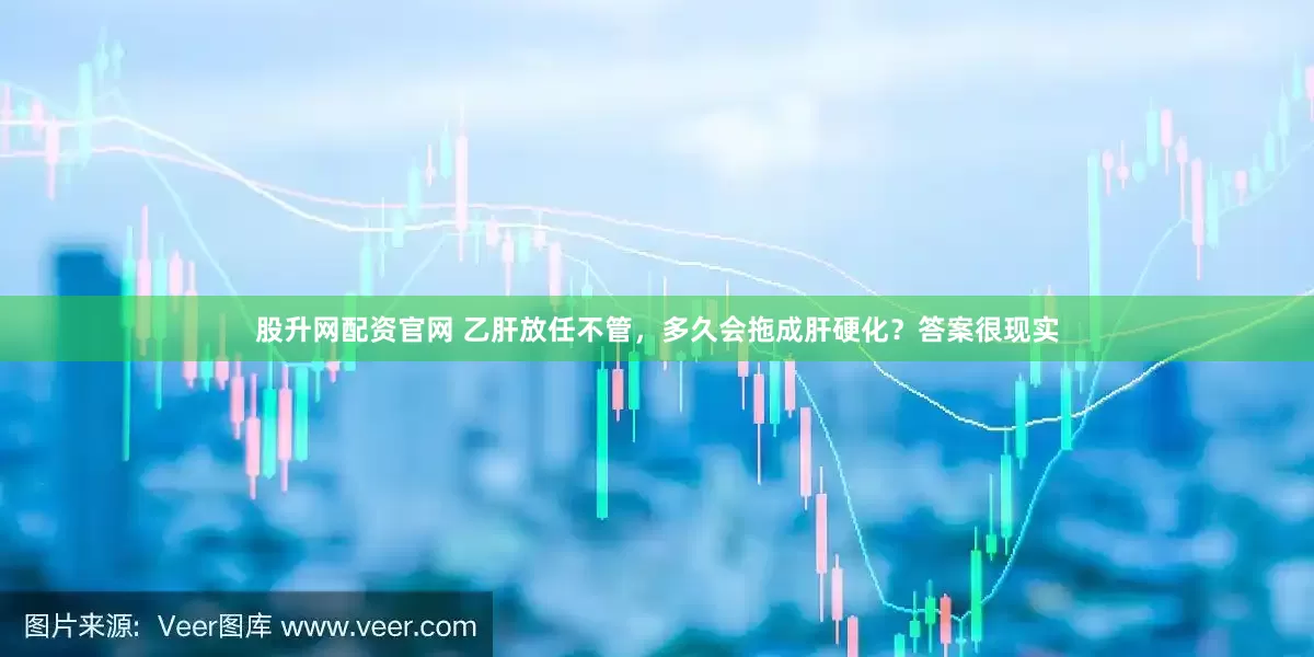 股升网配资官网 乙肝放任不管，多久会拖成肝硬化？答案很现实