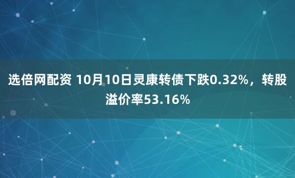 选倍网配资 10月10日灵康转债下跌0.32%,转股溢价率53.16%