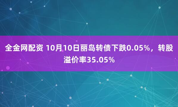 全金网配资 10月10日丽岛转债下跌0.05%,转股溢价率35.05%