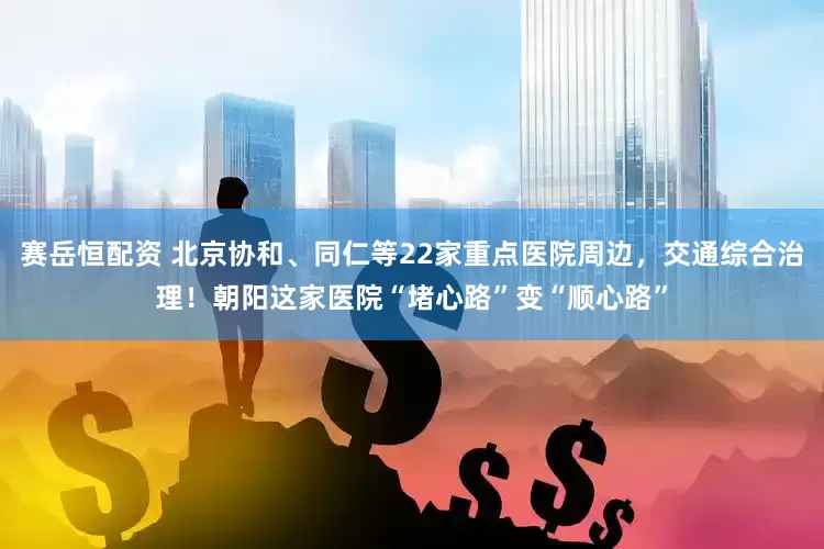 赛岳恒配资 北京协和、同仁等22家重点医院周边，交通综合治理！朝阳这家医院“堵心路”变“顺心路”