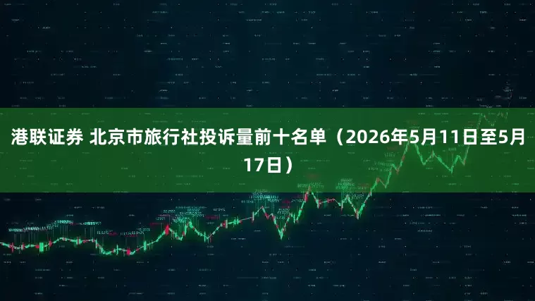 港联证券 北京市旅行社投诉量前十名单（2026年5月11日至5月17日）